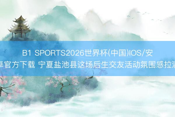 B1 SPORTS2026世界杯(中国)IOS/安卓官方下载 宁夏盐池县这场后生交友活动氛围感拉满