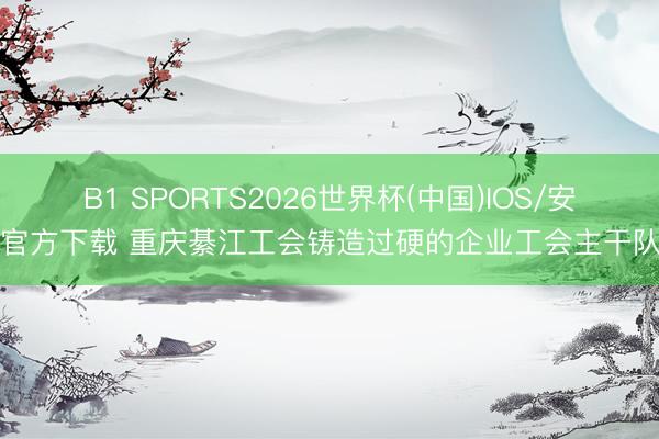 B1 SPORTS2026世界杯(中国)IOS/安卓官方下载 重庆綦江工会铸造过硬的企业工会主干队列