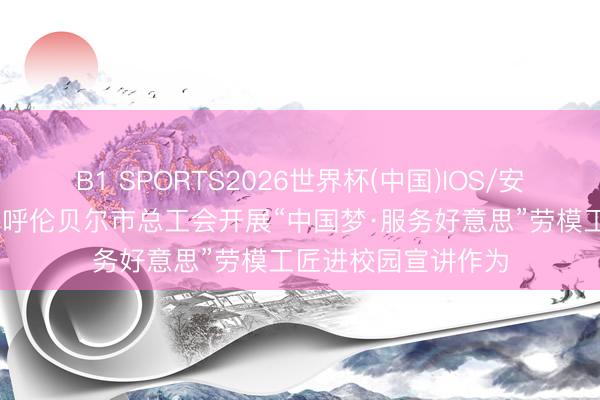 B1 SPORTS2026世界杯(中国)IOS/安卓官方下载 内蒙古呼伦贝尔市总工会开展“中国梦·服务好意思”劳模工匠进校园宣讲作为
