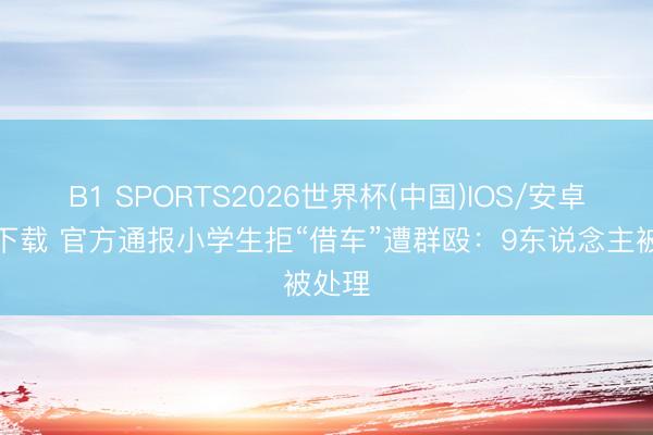 B1 SPORTS2026世界杯(中国)IOS/安卓官方下载 官方通报小学生拒“借车”遭群殴：9东说念主被处理