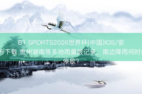 B1 SPORTS2026世界杯(中国)IOS/安卓官方下载 贵州湖南等多地雨量破记录，南边降雨何时停歇？