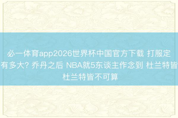 必一体育app2026世界杯中国官方下载 打服定约难度有多大? 乔丹之后 NBA就5东谈主作念到 杜兰特皆不可算