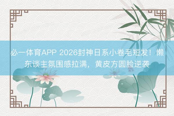 必一体育APP 2026封神日系小卷毛短发！懒东谈主氛围感拉满，黄皮方圆脸逆袭