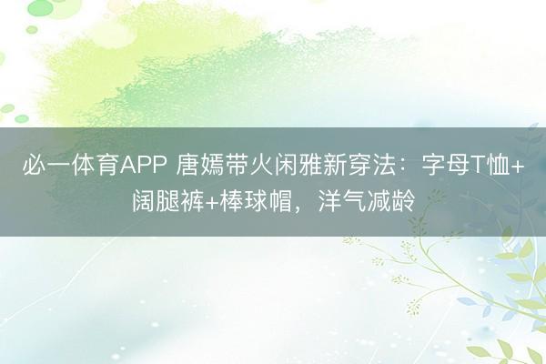 必一体育APP 唐嫣带火闲雅新穿法：字母T恤+阔腿裤+棒球帽，洋气减龄