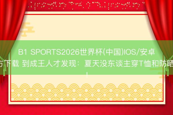 B1 SPORTS2026世界杯(中国)IOS/安卓官方下载 到成王人才发现：夏天没东谈主穿T恤和防晒衣！