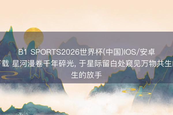 B1 SPORTS2026世界杯(中国)IOS/安卓官方下载 星河漫卷千年碎光, 于星际留白处窥见万物共生的放手