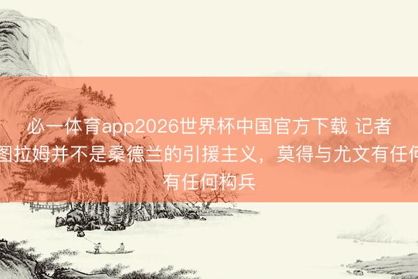 必一体育app2026世界杯中国官方下载 记者：K·图拉姆并不是桑德兰的引援主义，莫得与尤文有任何构兵
