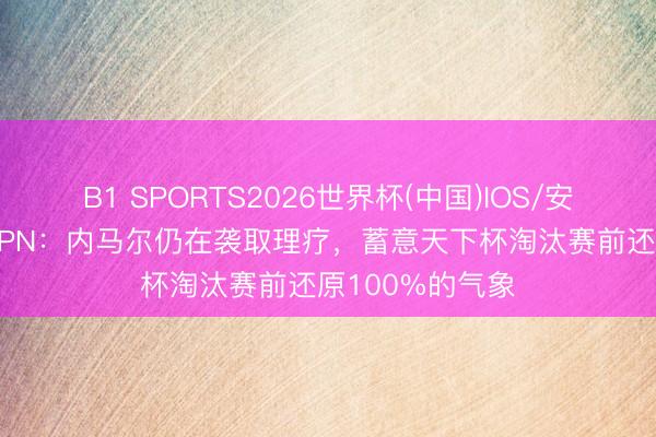 B1 SPORTS2026世界杯(中国)IOS/安卓官方下载 ESPN：内马尔仍在袭取理疗，蓄意天下杯淘汰赛前还原100%的气象