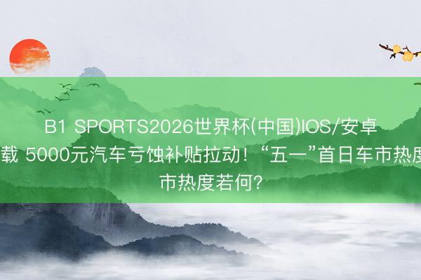 B1 SPORTS2026世界杯(中国)IOS/安卓官方下载 5000元汽车亏蚀补贴拉动!“五一”首日车市热度若何?