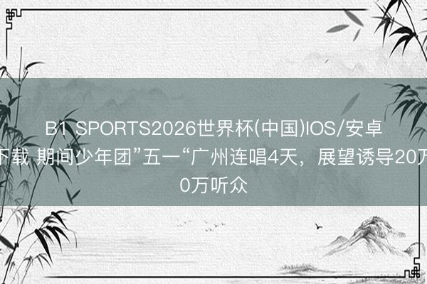 B1 SPORTS2026世界杯(中国)IOS/安卓官方下载 期间少年团”五一“广州连唱4天,展望诱导20万听众