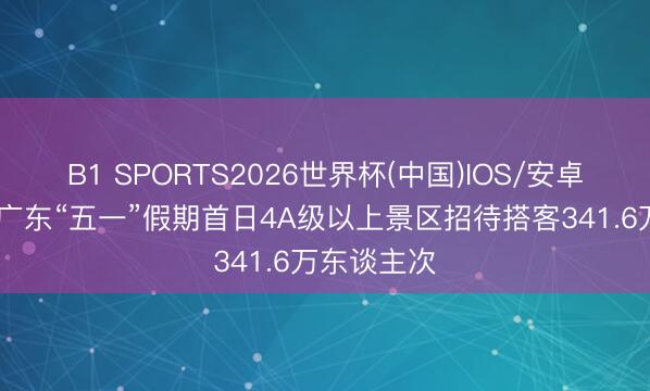 B1 SPORTS2026世界杯(中国)IOS/安卓官方下载 广东“五一”假期首日4A级以上景区招待搭客341.6万东谈主次