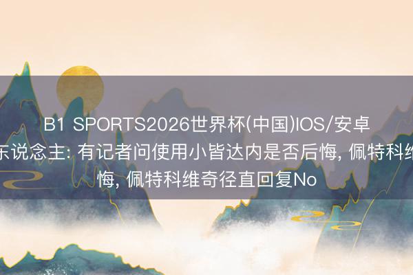 B1 SPORTS2026世界杯(中国)IOS/安卓官方下载 媒体东说念主: 有记者问使用小皆达内是否后悔， 佩特科维奇径直回复No