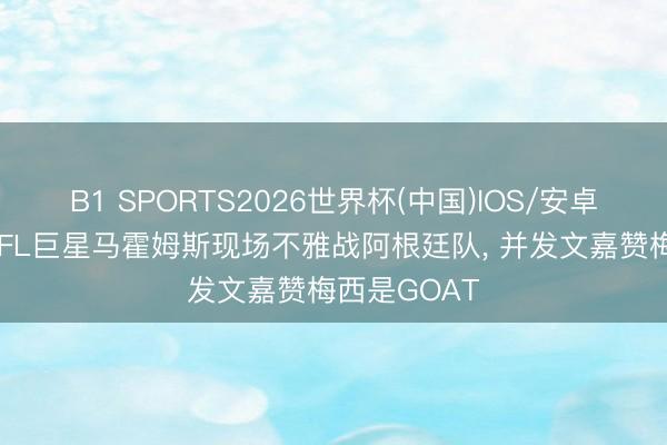 B1 SPORTS2026世界杯(中国)IOS/安卓官方下载 NFL巨星马霍姆斯现场不雅战阿根廷队， 并发文嘉赞梅西是GOAT