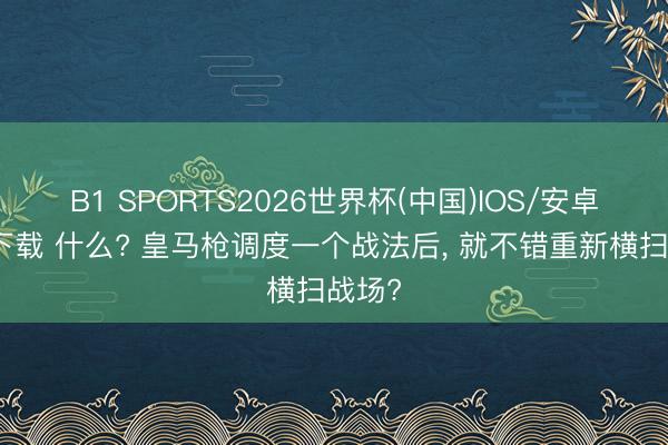 B1 SPORTS2026世界杯(中国)IOS/安卓官方下载 什么? 皇马枪调度一个战法后， 就不错重新横扫战场?