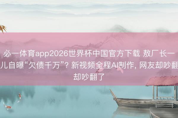 必一体育app2026世界杯中国官方下载 敖厂长一忽儿自曝“欠债千万”? 新视频全程AI制作， 网友却吵翻了