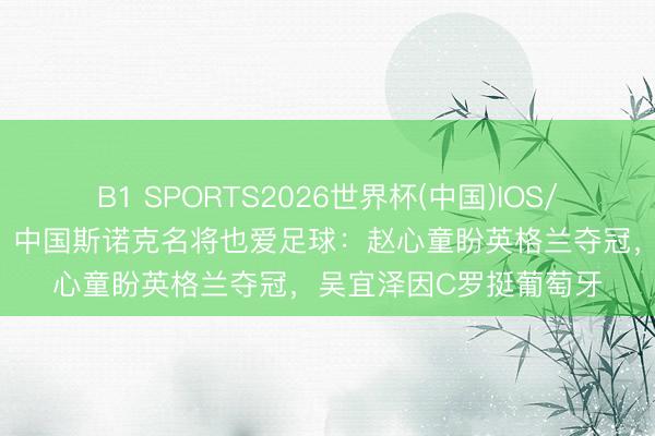 B1 SPORTS2026世界杯(中国)IOS/安卓官方下载 寰球杯｜中国斯诺克名将也爱足球：赵心童盼英格兰夺冠，吴宜泽因C罗挺葡萄牙